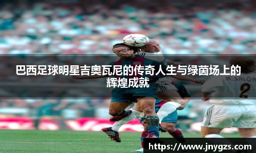 巴西足球明星吉奥瓦尼的传奇人生与绿茵场上的辉煌成就